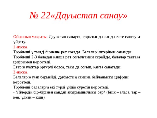 № 22«Дауыстап санау»  Ойынның мақсаты: Дауыстап санауға, қорытынды санды есте сақтауға үйрету.  1-нұсқа.  Тәрбиеші үстелді бірнеше рет соғады. Балалар іштерінен санайды. Тәрбиеші 2-3 баладан қанша рет соғылғанын сұрайды, балалар тақтаға цифрымен көрсетеді.  Егер жауаптар әртүрлі болса, тағы да соғып, қайта санатады.  2-нұсқа.  Балалар жауап бермейді, дыбыстың санына байланысты цифрды көрсетеді.  Тәрбиеші балаларға екі түрлі үйдің суретін көрсетеді.  - Үйлердің бір-бірінен қандай айырмашылығы бар? (Биік – аласа, тар – кең, үлкен – кіші).