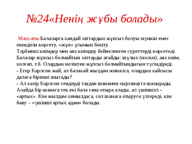 № 24«Ненің жұбы болады»  Мақсаты: Балаларға қандай заттардың жұпсыз болуы мүмкін емес екендігін көрсету, «жұп» ұғымын бекіту.  Тәрбиеші киімдер мен аяқ киімдер бейнеленген суреттерді көрсетеді.  Балалар жұпсыз болмайтын заттарды атайды: шұлық (носки), аяқ киім, қолғап, т.б. Олардың неліктен жұпсыз болмайтындығын түсіндіреді.  - Егер Карлсон жай, ал балақай жылдам жиналса, олардың қайсысы далаға бірінші шығады?  - Ал қазір Карлсон сендерді таудан шанамен сырғанауға шақырады. Алайда бір шанаға тек екі бала ғана отыра алады, ал үшіншісі - «артық». Кім жылдам қимылдаса, сол шанаға отыруға үлгереді, кім баяу – «үшінші артық адам» болады.