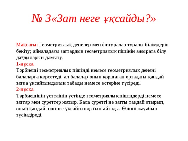 № 3«Зат неге ұқсайды?»  Мақсаты: Геометриялық денелер мен фигуралар туралы білімдерін бекіту; айналадағы заттардың геометриялық пішінін ажырата білу дағдыларын дамыту.  1-нұсқа.  Тәрбиеші геометриялық пішінді немесе геометриялық денені балаларға көрсетеді, ал балалар оның қоршаған ортадағы қандай затқа ұқсайтындығын табады немесе естеріне түсіреді.  2-нұсқа.  Тәрбиешінің үстелінің үстінде геометриялық пішіндерді немесе заттар мен суреттер жатыр. Бала суретті не затты таңдай отырып, оның қандай пішінге ұқсайтындығын айтады. Өзінің жауабын түсіндіреді.