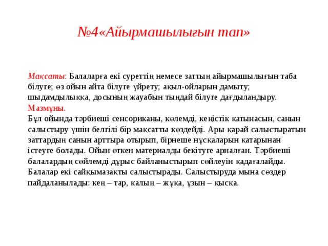 № 4«Айырмашылығын тап»  Мақсаты : Балаларға екі суреттің немесе заттың айырмашылығын таба білуге; өз ойын айта білуге үйрету; ақыл-ойларын дамыту; шыдамдылыққа, досының жауабын тыңдай білуге дағдыландыру.  Мазмұны.  Бұл ойында тәрбиеші сенсориканы, көлемді, кеңістік қатынасын, санын салыстыру үшін белгілі бір мақсатты көздейді. Ары қарай салыстыратын заттардың санын арттыра отырып, бірнеше нұсқаларын қатарынан істеуге болады. Ойын өткен материалды бекітуге арналған. Тәрбиеші балалардың сөйлемді дұрыс байланыстырып сөйлеуін қадағалайды.  Балалар екі сайқымазақты салыстырады. Салыстыруда мына сөздер пайдаланылады: кең – тар, қалың – жұқа, ұзын – қысқа.