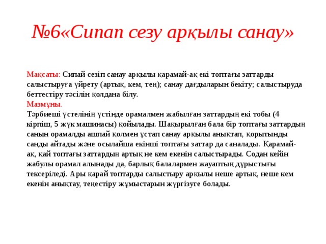 № 6«Сипап сезу арқылы санау»  Мақсаты: Сипай сезіп санау арқылы қарамай-ақ екі топтағы заттарды салыстыруға үйрету (артық, кем, тең); санау дағдыларын бекіту; салыстыруда беттестіру тәсілін қолдана білу.  Мазмұны.  Тәрбиеші үстелінің үстінде орамалмен жабылған заттардың екі тобы (4 кірпіш, 5 жүк машинасы) қойылады. Шақырылған бала бір топтағы заттардың санын орамалды ашпай қолмен ұстап санау арқылы анықтап, қорытынды санды айтады және осылайша екінші топтағы заттар да саналады. Қарамай-ақ, қай топтағы заттардың артық не кем екенін салыстырады. Содан кейін жабулы орамал алынады да, барлық балалармен жауаптың дұрыстығы тексеріледі. Ары қарай топтарды салыстыру арқылы неше артық, неше кем екенін анықтау, теңестіру жұмыстарын жүргізуге болады.