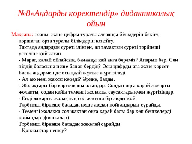 № 8«Аңдарды қоректендір» дидактикалық ойын Мақсаты: 1саны, және цифры туралы алғашқы білімдерін бекіту; қоршаған орта туралы білімдерін кеңейту.  Тақтада аңдардың суреті ілінген, ал тамақтың суреті тәрбиеші үстеліне қойылған.  - Марат, қалай ойлайсың, бананды қай аңға береміз? Апарып бер. Сен пілдің баласына неше банан бердің? Осы цифрды ата және көрсет. Басқа аңдармен де осындай жұмыс жүргізіледі.  - Ал аю нені жақсы көреді? Әрине, балды.  - Жолақтары бар карточканы алыңдар. Солдан оңға қарай жоғарғы жолақты, содан кейін төменгі жолақты саусақтарыңмен жүргізіңдер.  - Енді жоғарғы жолақтың сол жағына бір аюды қой.  Тәрбиеші бірнеше баладан неше аюдан қойғандарын сұрайды.  - Төменгі жолаққа сол жақтан оңға қарай балы бар көп бөшкелерді қойыңдар (фишкалар).  Тәрбиеші бірнеше баладан жекелей сұрайды:  - Қонжықтар нешеу?