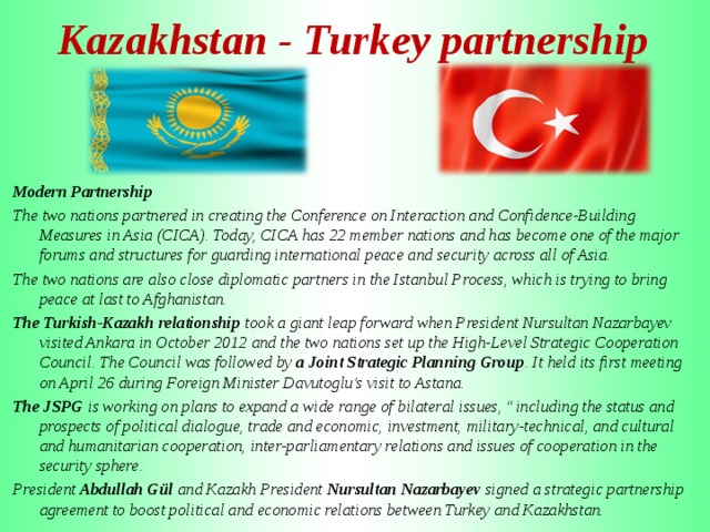 Kazakhstan - Turkey partnership      Modern Partnership The two nations partnered in creating the Conference on Interaction and Confidence-Building Measures in Asia (CICA). Today, CICA has 22 member nations and has become one of the major forums and structures for guarding international peace and security across all of Asia. The two nations are also close diplomatic partners in the Istanbul Process, which is trying to bring peace at last to Afghanistan. The Turkish-Kazakh relationship took a giant leap forward when President Nursultan Nazarbayev visited Ankara in October 2012 and the two nations set up the High-Level Strategic Cooperation Council. The Council was followed by a Joint Strategic Planning Group . It held its first meeting on April 26 during Foreign Minister Davutoglu’s visit to Astana. The JSPG is working on plans to expand a wide range of bilateral issues, “including the status and prospects of political dialogue, trade and economic, investment, military-technical, and cultural and humanitarian cooperation, inter-parliamentary relations and issues of cooperation in the security sphere. President Abdullah Gül and Kazakh President Nursultan Nazarbayev signed a strategic partnership agreement to boost political and economic relations between Turkey and Kazakhstan.