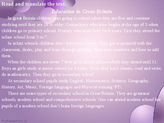 Read and translate the text. Education in Great Britain  In great Britain children start going to school when they are five and continue studying until they are 16 or older. Compulsory education begins at the age of 5 when children go to primary school. Primary education lasts for 6 years. First they attend the infant school from 5 to 7.  In infant schools children don’t have real classes. They get acquainted with the classroom, desks, play and learn through playing. They learn numbers and how to add them.  When the children are seven 7 they go to junior school which they attend until 11. Boys an girls study at junior school for 4 years. There they have classes, read and write, do mathematics. Then they go to secondary school.  At secondary school pupils study English, Mathematics, Science, Geography, History, Art, Music, Foreign languages and Physical training \PT\.  There are some types of secondary school in Great Britain. They are grammar schools, modern school and comprehensive schools. One can attend modern school but pupils of a modern school don’t learn foreign languages.