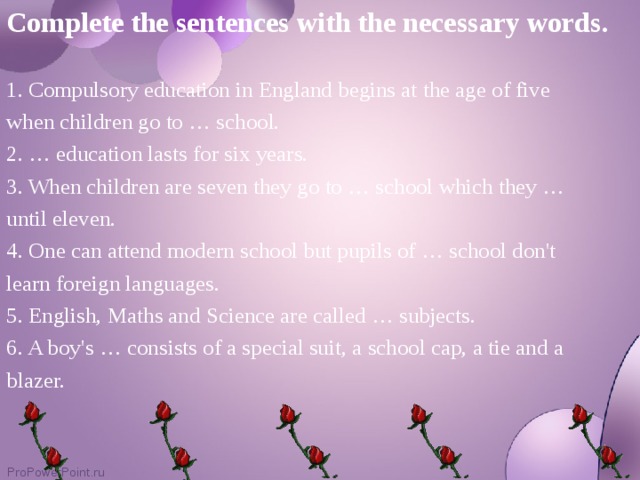 Complete the sentences with the necessary words.  1. Compulsory education in England begins at the age of five when children go to … school. 2. … education lasts for six years. 3. When children are seven they go to … school which they … until eleven. 4. One can attend modern school but pupils of … school don't learn foreign languages. 5. English, Maths and Science are called … subjects. 6. A boy's … consists of a special suit, a school cap, a tie and a blazer.