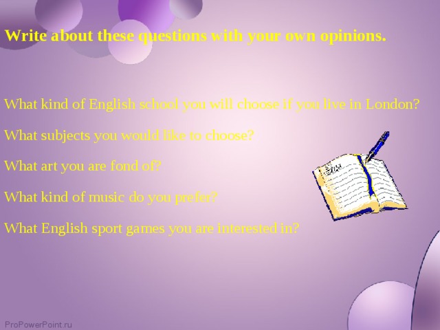 Write about these questions with your own opinions. What kind of English school you will choose if you live in London? What subjects you would like to choose? What art you are fond of? What kind of music do you prefer? What English sport games you are interested in?