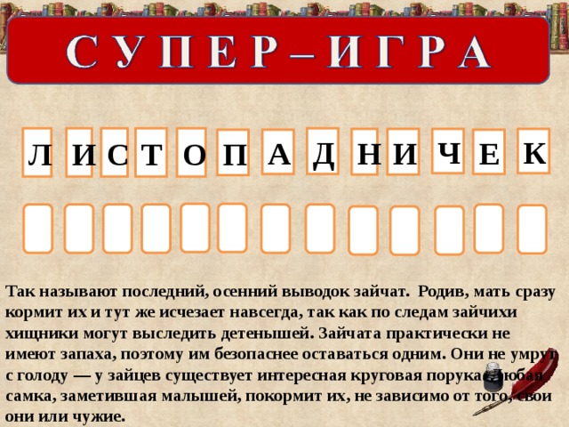 Д Л С Т О И Ч И К Н Е П А              Так называют последний, осенний выводок зайчат. Родив, мать сразу кормит их и тут же исчезает навсегда, так как по следам зайчихи хищники могут выследить детенышей. Зайчата практически не имеют запаха, поэтому им безопаснее оставаться одним. Они не умрут с голоду — у зайцев существует интересная круговая порука. Любая самка, заметившая малышей, покормит их, не зависимо от того, свои они или чужие.