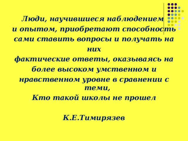 Люди, научившиеся наблюдением и опытом,  приобретают способность сами ставить вопросы и получать на них фактические ответы,  оказываясь на более высоком умственном и нравственном уровне в сравнении с теми, Кто  такой школы не прошел                                                    К.Е.Тимирязев