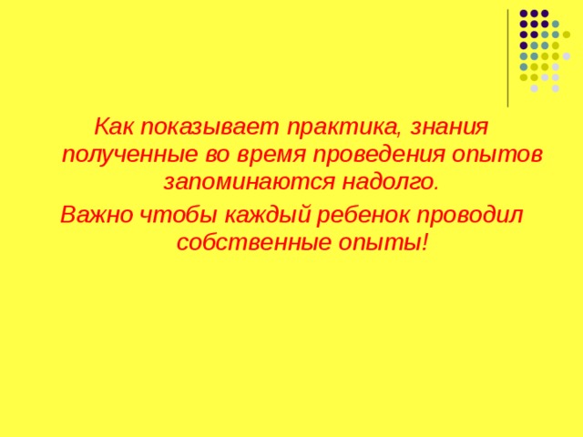 Как показывает практика, знания полученные во время проведения опытов запоминаются надолго. Важно чтобы каждый ребенок проводил собственные опыты!