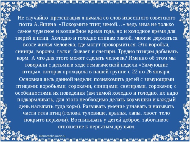 Не случайно презентация я начала со слов известного советского поэта А.Яшина «Покормите птиц зимой…» ведь зима не только самое чудесное и волшебное время года, но и холодное время для зверей и птиц. Холодно и голодно птицам зимой, многие держаться возле жилья человека, где могут прокормиться. Это воробьи, синицы, вороны, галки, бывает и снегири. Трудно птицам добывать корм. А что для этого может сделать человек? Именно об этом мы говорили с детьми в ходе тематической недели «Зимующие птицы», которая проходила в нашей группе с 22 по 26 января. Основная цель данной недели: познакомить детей с зимующими птицами: воробьями, сороками, синицами, снегирями, сороками; с особенностями их поведения (им зимой холодно и голодно, их надо подкармливать, для этого необходимо делать кормушки и каждый день насыпать туда корм). Развивать умение узнавать и называть части тела птиц (голова, туловище, крылья, лапы, хвост, тело покрыто перьями). Воспитывать у детей доброе, заботливое отношение к пернатым друзьям.