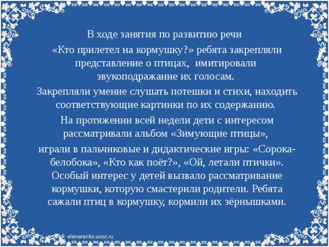 В ходе занятия по развитию речи «Кто прилетел на кормушку?» ребята закрепляли представление о птицах, имитировали звукоподражание их голосам. Закрепляли умение слушать потешки и стихи, находить соответствующие картинки по их содержанию. На протяжении всей недели дети с интересом рассматривали альбом «Зимующие птицы», играли в пальчиковые и дидактические игры: «Сорока-белобока», «Кто как поёт?», «Ой, летали птички». Особый интерес у детей вызвало рассматривание кормушки, которую смастерили родители. Ребята сажали птиц в кормушку, кормили их зёрнышками.