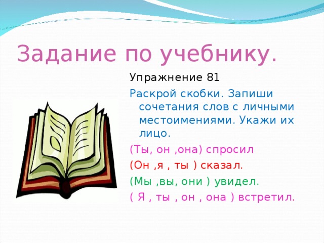 Задание по учебнику. Упражнение 81 Раскрой скобки. Запиши сочетания слов с личными местоимениями. Укажи их лицо. (Ты, он ,она) спросил (Он ,я , ты ) сказал. (Мы ,вы, они ) увидел. ( Я , ты , он , она ) встретил.