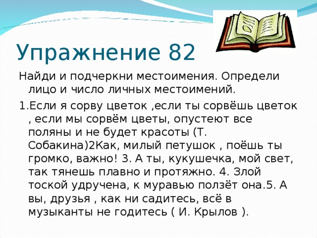 Упражнение 82 Найди и подчеркни местоимения. Определи лицо и число личных местоимений. 1.Если я сорву цветок ,если ты сорвёшь цветок , если мы сорвём цветы, опустеют все поляны и не будет красоты (Т. Собакина) 2 Как, милый петушок , поёшь ты громко, важно! 3. А ты, кукушечка, мой свет, так тянешь плавно и протяжно. 4. Злой тоской удручена, к муравью ползёт она.5. А вы, друзья , как ни садитесь, всё в музыканты не годитесь ( И. Крылов ).