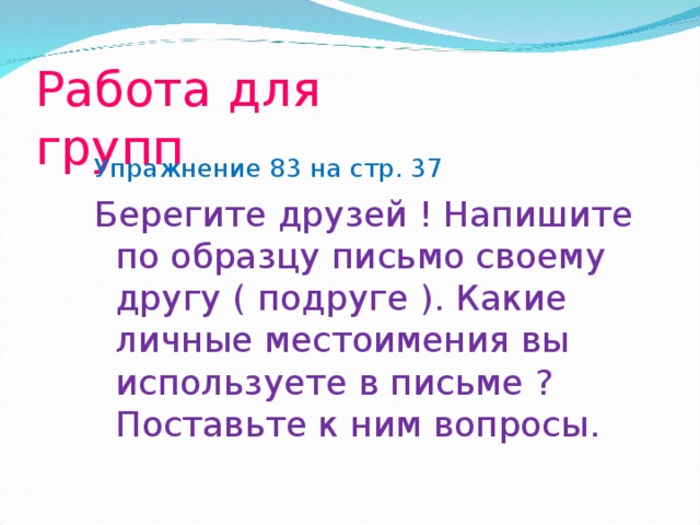 Работа для групп Упражнение 83 на стр. 37 Берегите друзей ! Напишите по образцу письмо своему другу ( подруге ). Какие личные местоимения вы используете в письме ? Поставьте к ним вопросы.