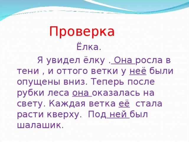 Проверка    Ёлка.  Я увидел ёлку . Она росла в тени , и оттого ветки у неё были опущены вниз. Теперь после рубки леса она оказалась на свету. Каждая ветка её стала расти кверху. Под ней был шалашик.