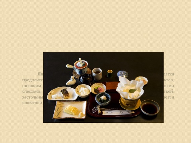 Японская кухня  — национальная кухня японцев. Отличается предпочтением натуральных, минимально обработанных продуктов, широким применением морепродуктов, сезонностью, характерными блюдами, специфическими правилами оформления блюд, сервировкой, застольным этикетом. Блюда японской кухни, как правило, являются ключевой достопримечательностью для туристов из других стран.