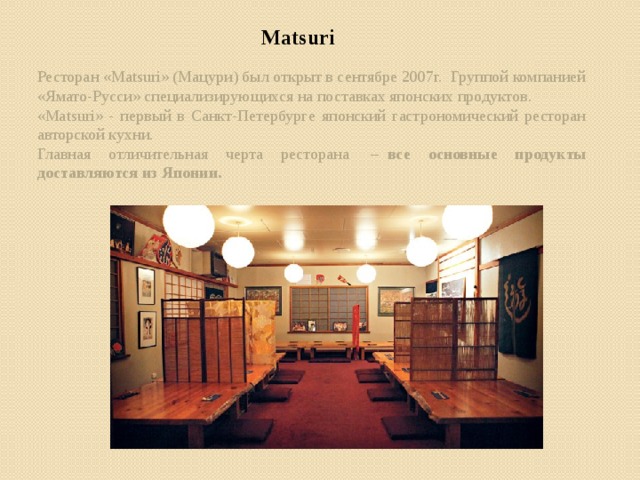 Matsuri Ресторан «Matsuri» (Мацури) был открыт в сентябре 2007г.  Группой компанией «Ямато-Русси» специализирующихся на поставках японских продуктов. «Matsuri» - первый в Санкт-Петербурге японский гастрономический ресторан авторской кухни. Главная отличительная черта ресторана  –   все основные продукты доставляются из Японии.  