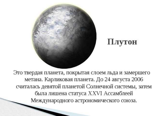 Плутон Это твердая планета, покрытая слоем льда и замершего метана. Карликовая планета. До 24 августа 2006 считалась девятой планетой Солнечной системы, затем была лишена статуса XXVI Ассамблеей Международного астрономического союза.