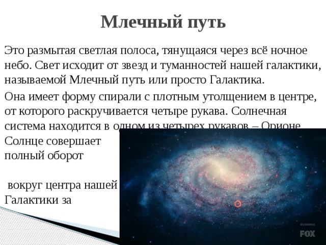 Млечный путь  Это размытая светлая полоса, тянущаяся через всё ночное небо. Свет исходит от звезд и туманностей нашей галактики, называемой Млечный путь или просто Галактика.  Она имеет форму спирали с плотным утолщением в центре, от которого раскручивается четыре рукава. Солнечная система находится в одном из четырех рукавов – Орионе. Солнце совершает полный оборот вокруг центра нашей Галактики за        220 млн.лет.