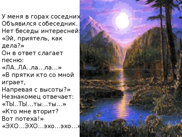 У меня в горах соседних Объявился собеседник. Нет беседы интересней: «Эй, приятель, как дела?» Он в ответ слагает песню: «ЛА..ЛА..ла…ла…» «В прятки кто со мной играет, Напревая с высоты?» Незнакомец отвечает: «ТЫ..ТЫ…ты…ты…» «Кто мне вторит? Вот потеха!» «ЭХО…ЭХО…эхо…эхо…»