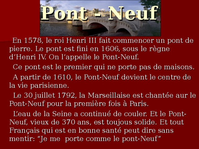 Pont - Neuf  En 1578, le roi Henri III fait commencer un pont de pierre. Le pont est fini en 1606, sous le r è gne d’Henri IV. On l’appelle le Pont-Neuf.  Ce pont est le premier qui ne porte pas de maisons.  A partir de 1610, le Pont-Neuf devient le centre de la vie parisienne.  Le 30 juillet 1792, la Marseillaise est chant é e aur le Pont-Neuf pour la premi è re fois à Paris.  L’eau de la Seine a continu é de couler. Et le Pont-Neuf, vieux de 370 ans, est toujous solide. Et tout Fran ç ais qui est en bonne sant é peut dire sans mentir: “Je me porte comme le pont-Neuf”