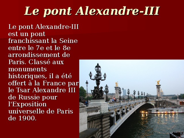 Le pont Alexandre-III  Le pont Alexandre-III est un pont franchissant la Seine entre le 7e et le 8e arrondissement de Paris. Classé aux monuments historiques, il a été offert à la France par le Tsar Alexandre III de Russie pour l'Exposition universelle de Paris de 1900.