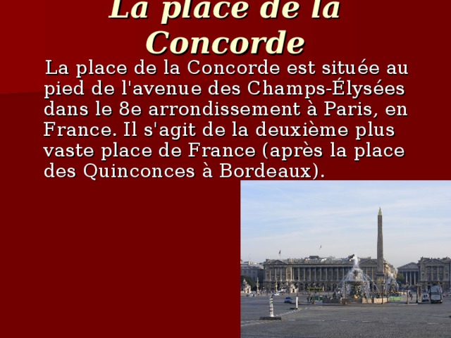 La place de la Concorde  La place de la Concorde est située au pied de l'avenue des Champs-Élysées dans le 8e arrondissement à Paris, en France. Il s'agit de la deuxième plus vaste place de France (après la place des Quinconces à Bordeaux).