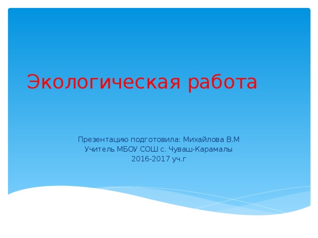 Экологическая работа   Презентацию подготовила: Михайлова В.М Учитель МБОУ СОШ с. Чуваш-Карамалы 2016-2017 уч.г