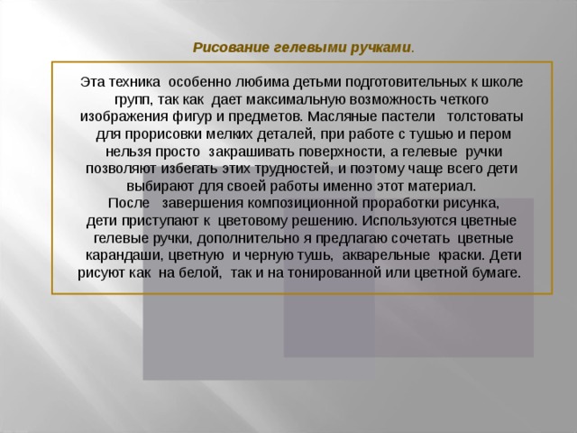 Рисование гелевыми ручками . Эта техника особенно любима детьми подготовительных к школе групп, так как дает максимальную возможность четкого изображения фигур и предметов. Масляные пастели толстоваты для прорисовки мелких деталей, при работе с тушью и пером  нельзя просто закрашивать поверхности, а гелевые ручки позволяют избегать этих трудностей, и поэтому чаще всего дети выбирают для своей работы именно этот материал.  После завершения композиционной проработки рисунка, дети приступают к цветовому решению. Используются цветные гелевые ручки, дополнительно я предлагаю сочетать цветные  карандаши, цветную и черную тушь, акварельные краски. Дети  рисуют как на белой, так и на тонированной или цветной бумаге.