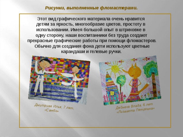 Дмитриев Илья, 7 лет,  «Самбо»  Дейнека Влада, 6 лет  «Лизавета Петровна» Рисунки, выполненные фломастерами. Этот вид графического материала очень нравится детям за яркость, многообразие цветов, простоту в использовании. Имея большой опыт в штриховке в одну сторону, наши воспитанники без труда создают  прекрасные графические работы при помощи фломастеров.  Обычно для создания фона дети используют цветные  карандаши и гелевые ручки.