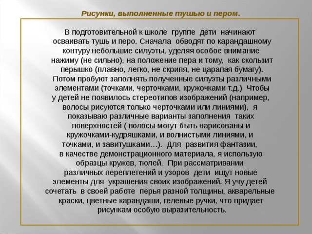 Рисунки, выполненные тушью и пером. В подготовительной к школе группе дети начинают  осваивать тушь и перо.  Сначала обводят по карандашному  контуру небольшие силуэты, уделяя особое внимание  нажиму (не сильно), на положение пера и тому, как скользит  перышко (плавно, легко, не скрипя, не царапая бумагу).  Потом пробуют заполнять полученные силуэты различными  элементами (точками, черточками, кружочками т.д.) Чтобы  у детей не появилось стереотипов изображений (например, волосы рисуются только черточками или линиями), я показываю различные варианты заполнения таких  поверхностей ( волосы могут быть нарисованы и кружочками-кудряшками, и волнистыми линиями, и точками, и завитушками…). Для развития фантазии,  в качестве демонстрационного материала, я использую образцы кружев, тюлей. При рассматривании  различных переплетений и узоров дети ищут новые элементы для украшения своих изображений. Я учу детей сочетать в своей работе перья разной толщины, акварельные краски, цветные карандаши, гелевые ручки, что придает  рисункам особую выразительность.