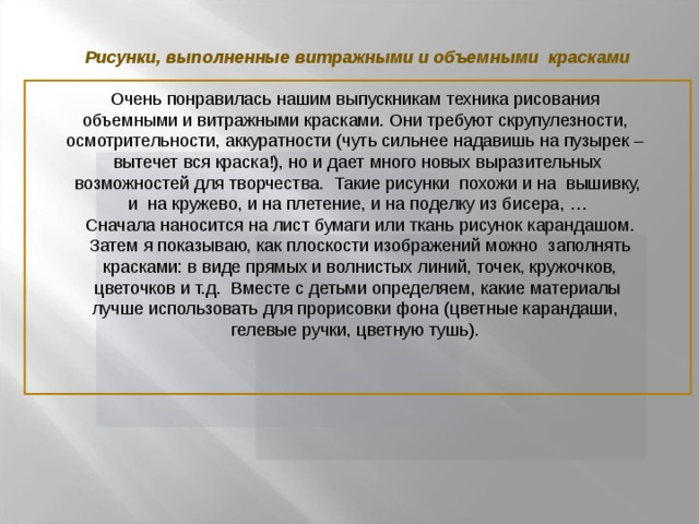 Рисунки, выполненные витражными и объемными красками Очень понравилась нашим выпускникам техника рисования объемными и витражными красками. Они требуют скрупулезности, осмотрительности, аккуратности (чуть сильнее надавишь на пузырек – вытечет вся краска!), но и дает много новых выразительных  возможностей для творчества. Такие рисунки похожи и на вышивку, и на кружево, и на плетение, и на поделку из бисера, …  Сначала наносится на лист бумаги или ткань рисунок карандашом.  Затем я показываю, как плоскости изображений можно заполнять  красками: в виде прямых и волнистых линий, точек, кружочков,  цветочков и т.д. Вместе с детьми определяем, какие материалы лучше использовать для прорисовки фона (цветные карандаши, гелевые ручки, цветную тушь).