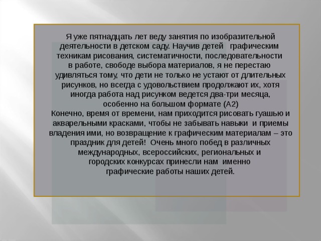 Я уже пятнадцать лет веду занятия по изобразительной  деятельности в детском саду. Научив детей графическим техникам рисования, систематичности, последовательности в работе, свободе выбора материалов, я не перестаю удивляться тому, что дети не только не устают от длительных  рисунков, но всегда с удовольствием продолжают их, хотя иногда работа над рисунком ведется два-три месяца,  особенно на большом формате (А2) Конечно, время от времени, нам приходится рисовать гуашью и акварельными красками, чтобы не забывать навыки и приемы владения ими, но возвращение к графическим материалам – это  праздник для детей! Очень много побед в различных международных, всероссийских, региональных и городских конкурсах принесли нам именно графические работы наших детей.  