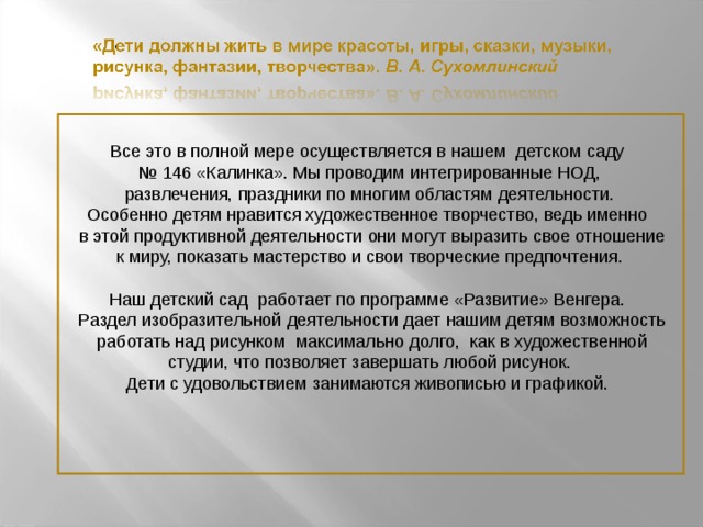 Все это в полной мере осуществляется в нашем детском саду № 146 «Калинка». Мы проводим интегрированные НОД,  развлечения, праздники по многим областям деятельности. Особенно детям нравится художественное творчество, ведь именно  в этой продуктивной деятельности они могут выразить свое отношение  к миру, показать мастерство и свои творческие предпочтения. Наш детский сад работает по программе «Развитие» Венгера.  Раздел изобразительной деятельности дает нашим детям возможность  работать над рисунком максимально долго, как в художественной  студии, что позволяет завершать любой рисунок. Дети с удовольствием занимаются живописью и графикой.