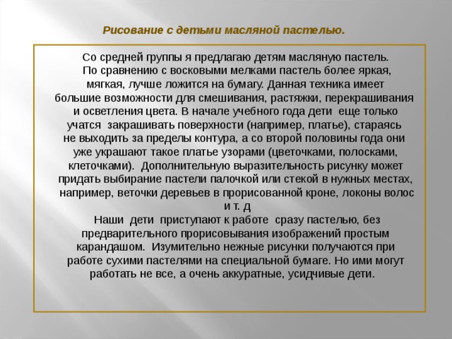 Рисование с детьми масляной пастелью. Со средней группы я предлагаю детям масляную пастель.  По сравнению с восковыми мелками пастель более яркая,  мягкая, лучше ложится на бумагу. Данная техника имеет большие возможности для смешивания, растяжки, перекрашивания  и осветления цвета. В начале учебного года дети еще только учатся закрашивать поверхности (например, платье), стараясь не выходить за пределы контура, а со второй половины года они уже украшают такое платье узорами (цветочками, полосками,  клеточками). Дополнительную выразительность рисунку может придать выбирание пастели палочкой или стекой в нужных местах,  например, веточки деревьев в прорисованной кроне, локоны волос  и т. д  Наши дети приступают к работе сразу пастелью, без  предварительного прорисовывания изображений простым карандашом. Изумительно нежные рисунки получаются при  работе сухими пастелями на специальной бумаге. Но ими могут работать не все, а очень аккуратные, усидчивые дети.