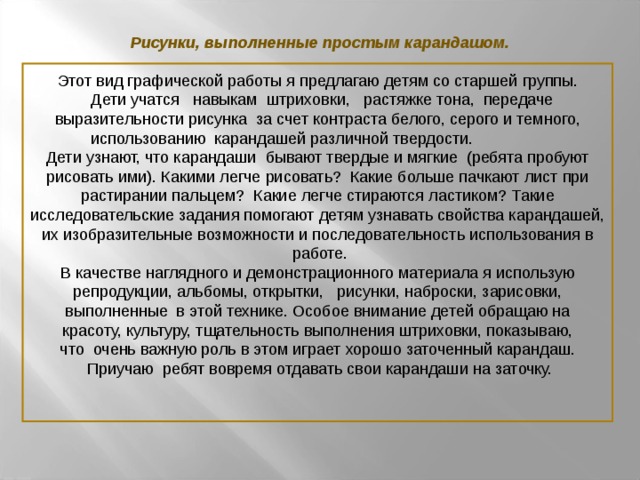 Рисунки, выполненные простым карандашом. Этот вид графической работы я предлагаю детям со старшей группы.  Дети учатся навыкам штриховки, растяжке тона, передаче  выразительности рисунка за счет контраста белого, серого и темного,  использованию карандашей различной твердости.  Дети узнают, что карандаши бывают твердые и мягкие (ребята пробуют рисовать ими). Какими легче рисовать? Какие больше пачкают лист при растирании пальцем? Какие легче стираются ластиком? Такие исследовательские задания помогают детям узнавать свойства карандашей, их изобразительные возможности и последовательность использования в работе. В качестве наглядного и демонстрационного материала я использую репродукции, альбомы, открытки, рисунки, наброски, зарисовки, выполненные в этой технике. Особое внимание детей обращаю на красоту, культуру, тщательность выполнения штриховки, показываю, что очень важную роль в этом играет хорошо заточенный карандаш. Приучаю ребят вовремя отдавать свои карандаши на заточку.