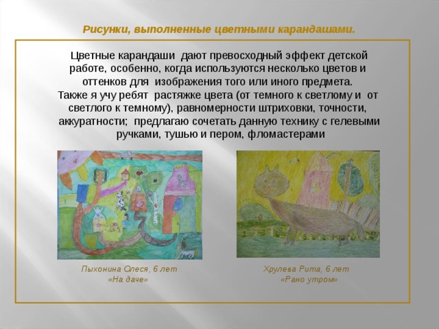 Рисунки, выполненные цветными карандашами.  Цветные карандаши дают превосходный эффект детской работе, особенно, когда используются несколько цветов и оттенков для изображения того или иного предмета. Также я учу ребят растяжке цвета (от темного к светлому и от светлого к темному), равномерности штриховки, точности, аккуратности; предлагаю сочетать данную технику с гелевыми  ручками, тушью и пером, фломастерами  Пыхонина Олеся, 6 лет  Хрулева Рита, 6 лет  «На даче»  «Рано утром»