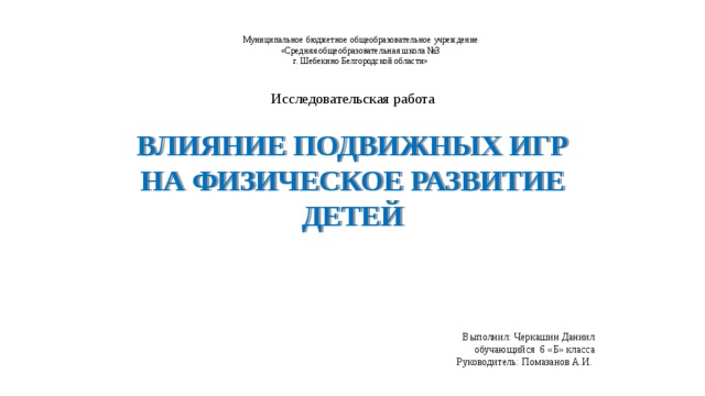 Муниципальное бюджетное общеобразовательное учреждение  «Средняя общеобразовательная школа №3  г. Шебекино Белгородской области» Исследовательская работа Влияние подвижных игр на физическое развитие детей Выполнил: Черкашин Даниил обучающийся 6 «Б» класса  Руководитель: Помазанов А.И.