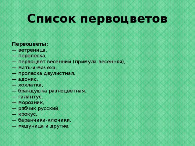 Список первоцветов  Первоцветы:  — ветреница,  — перелеска,  — первоцвет весенний (примула весенняя),  — мать-и-мачеха,  — пролеска двулистная,  — адонис,  — хохлатка,  — брандушка разноцветная,  — галантус,  — морозник,  — рябчик русский,  — крокус,  — баранчики-ключики,  — медуница и другие.