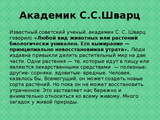 Академик С.С.Шварц Известный советский ученый, академик С. С. Шварц говорил : «Любой вид животных или растений биологически уникален. Его вымирание — принципиально невосстановимая утрата». Люди издавна привыкли делить растительный мир на две части. Одни растения — те, которые идут в пищу или являются лекарственными средствами — полезные; другие- сорняки, ядовитые- вредные. Человек, казалось бы, Всемогущий, он может создать новые сорта растений. Но пока он не может восстановить утраченное. Это заставляет нас бережно и внимательно относиться ко всему живому. Много загадок у живой природы.