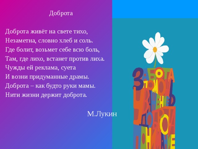 Доброта Доброта живёт на свете тихо, Незаметна, словно хлеб и соль. Где болит, возьмет себе всю боль, Там, где лихо, встанет против лиха. Чужды ей реклама, суета И возни придуманные драмы. Доброта – как будто руки мамы. Нити жизни держит доброта. М.Лукин