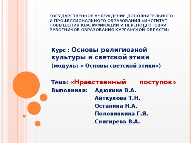 Государственное учреждение дополнительного и профессионального образования «Институт повышения квалификации и переподготовки работников образования Курганской области» Курс : Основы религиозной культуры и светской этики (модуль: « Основы светской этики»)  Тема: «Нравственный поступок» Выполнили: Адюкина В.А.  Айткулова Т.Н.  Останина Н.А.  Половинкина Г.Я.  Снигирева В.А.