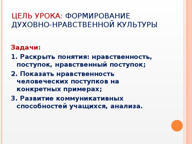 Цель урока: формирование духовно-нравственной культуры  Задачи: 1. Раскрыть понятия: нравственность, поступок, нравственный поступок; 2. Показать нравственность человеческих поступков на конкретных примерах; 3. Развитие коммуникативных способностей учащихся, анализа.