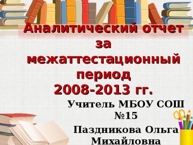 Аналитический отчет за межаттестационный период  2008-2013 гг. Учитель МБОУ СОШ №15 Паздникова Ольга Михайловна