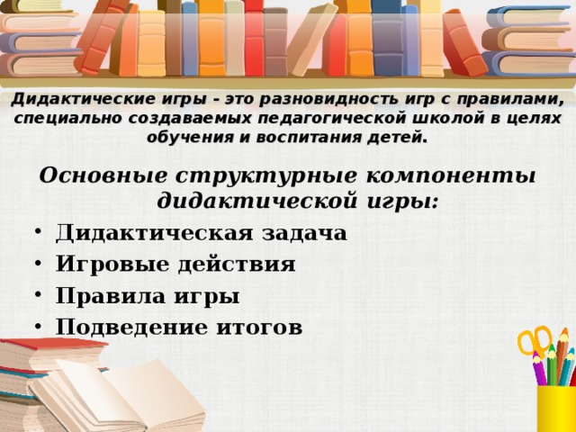 Дидактические игры - это разновидность игр с правилами, специально создаваемых педагогической школой в целях обучения и воспитания детей.   Основные структурные компоненты дидактической игры: