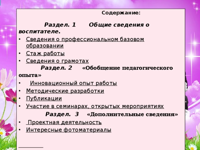 Содержание:   Раздел. 1 Общие сведения о воспитателе. Сведения о профессиональном базовом образовании Стаж работы Сведения о грамотах  Раздел. 2 « Обобщение педагогического опыта »  Инновационный опыт работы Методические разработки Публикации Участие в семинарах, открытых мероприятиях  Раздел. 3 « Дополнительные сведения »  Проектная деятельность Интересные фотоматериалы   рпамриоит