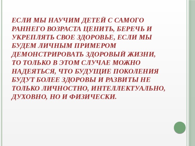 если мы научим детей с самого раннего возраста ценить, беречь и укреплять свое здоровье, если мы будем личным примером демонстрировать здоровый жизни, то только в этом случае можно надеяться, что будущие поколения будут более здоровы и развиты не только личностно, интеллектуально, духовно, но и физически.