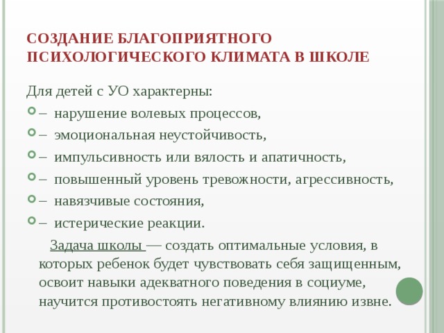 создание благоприятного психологического климата в школе   Для детей с УО характерны: –  нарушение волевых процессов, –  эмоциональная неустойчивость, –  импульсивность или вялость и апатичность, –  повышенный уровень тревожности, агрессивность, –  навязчивые состояния, –  истерические реакции.  Задача школы — создать оптимальные условия, в которых ребенок будет чувствовать себя защищенным, освоит навыки адекватного поведения в социуме, научится противостоять негативному влиянию извне.