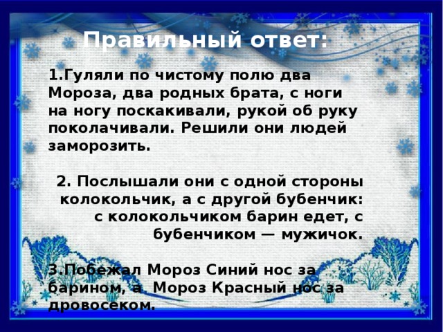 Правильный ответ: 1.Гуляли по чистому полю два Мороза, два родных брата, с ноги на ногу поскакивали, рукой об руку поколачивали. Решили они людей заморозить.  2. Послышали они с одной стороны колокольчик, а с другой бубенчик: с колокольчиком барин едет, с бубенчиком — мужичок.  3.Побежал Мороз Синий нос за барином, а Мороз Красный нос за дровосеком.