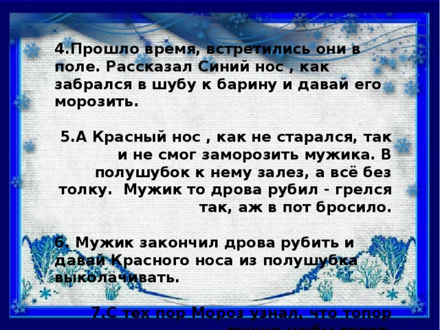 4.Прошло время, встретились они в поле. Рассказал Синий нос , как забрался в шубу к барину и давай его морозить.  5.А Красный нос , как не старался, так и не смог заморозить мужика. В полушубок к нему залез, а всё без толку. Мужик то дрова рубил - грелся так, аж в пот бросило.  6. Мужик закончил дрова рубить и давай Красного носа из полушубка выколачивать.  7.С тех пор Мороз узнал, что топор лучше шубы греет.